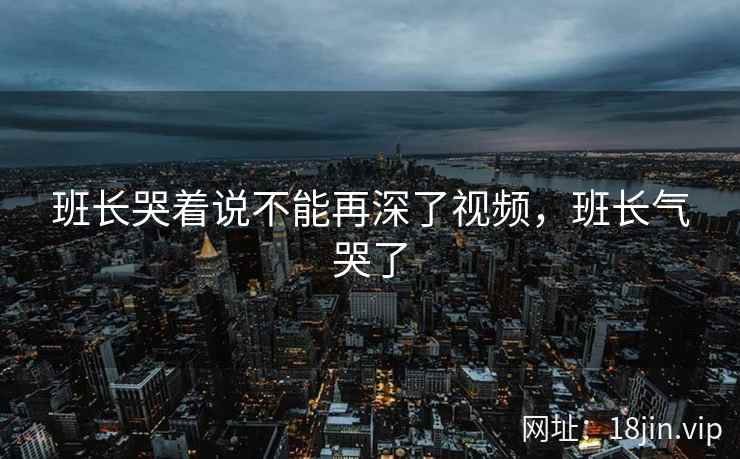 班长哭着说不能再深了视频，班长气哭了