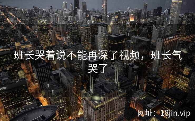 班长哭着说不能再深了视频，班长气哭了