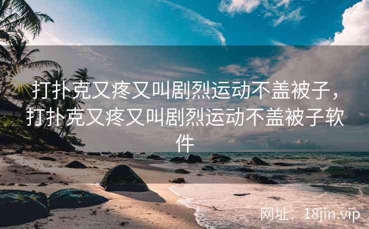 打扑克又疼又叫剧烈运动不盖被子，打扑克又疼又叫剧烈运动不盖被子软件