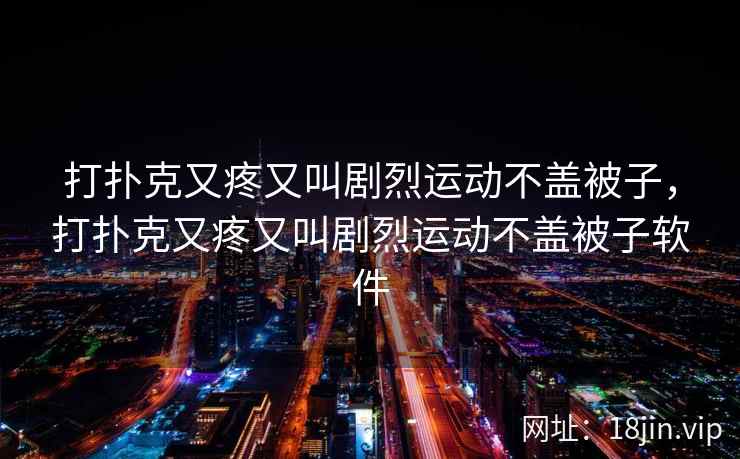 打扑克又疼又叫剧烈运动不盖被子，打扑克又疼又叫剧烈运动不盖被子软件