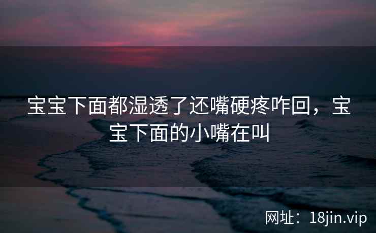 宝宝下面都湿透了还嘴硬疼咋回，宝宝下面的小嘴在叫