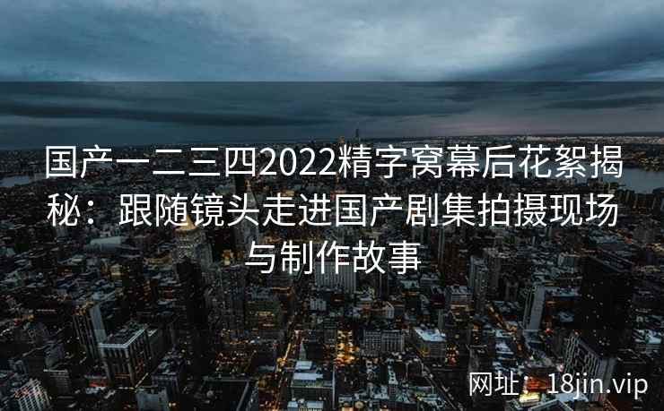 国产一二三四2022精字窝幕后花絮揭秘：跟随镜头走进国产剧集拍摄现场与制作故事