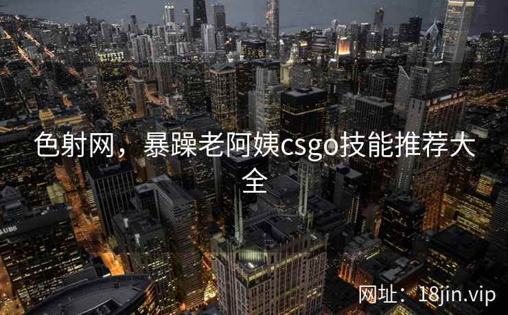 色射网，暴躁老阿姨csgo技能推荐大全