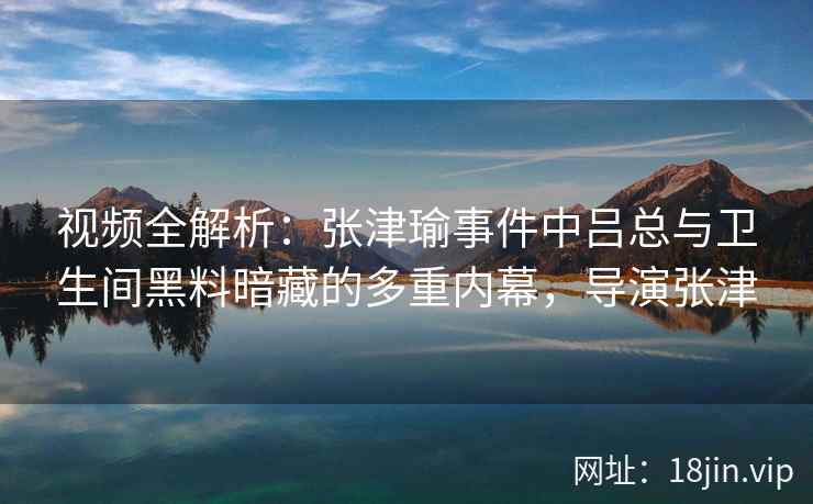 视频全解析：张津瑜事件中吕总与卫生间黑料暗藏的多重内幕，导演张津