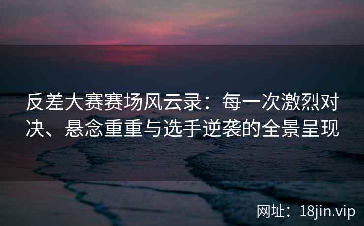 反差大赛赛场风云录：每一次激烈对决、悬念重重与选手逆袭的全景呈现