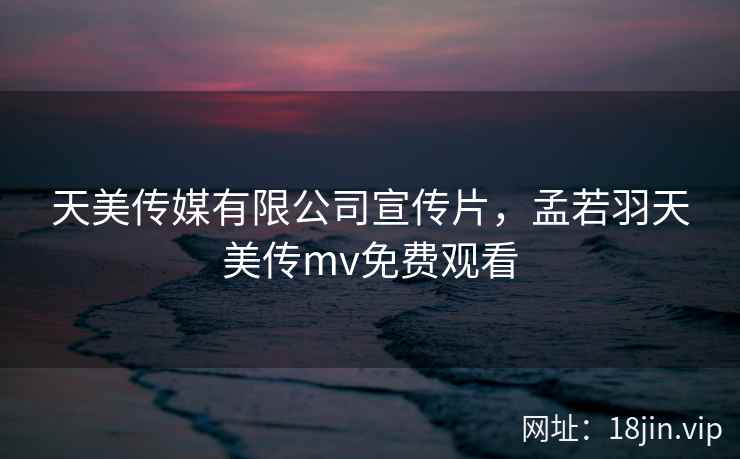 天美传媒有限公司宣传片，孟若羽天美传mv免费观看