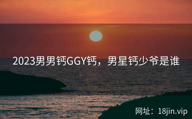2023男男钙GGY钙，男星钙少爷是谁
