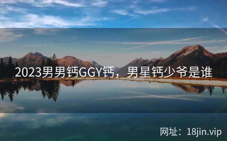 2023男男钙GGY钙，男星钙少爷是谁