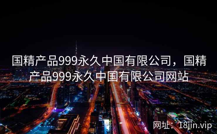国精产品999永久中国有限公司，国精产品999永久中国有限公司网站