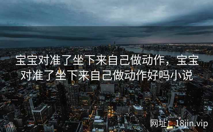 宝宝对准了坐下来自己做动作，宝宝对准了坐下来自己做动作好吗小说
