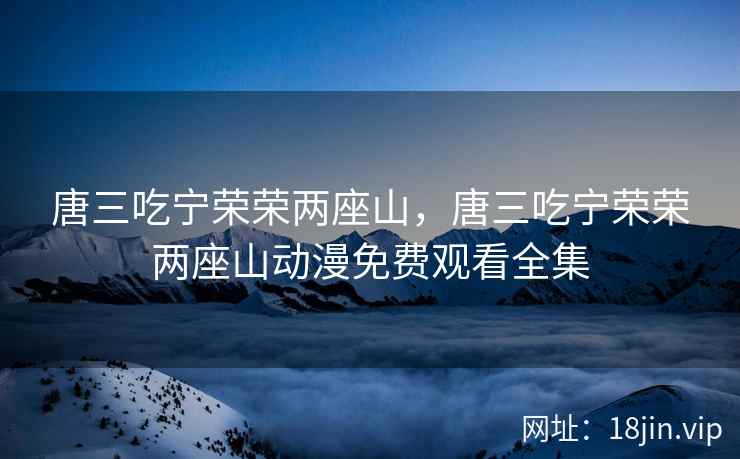 唐三吃宁荣荣两座山，唐三吃宁荣荣两座山动漫免费观看全集