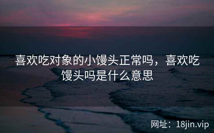 喜欢吃对象的小馒头正常吗，喜欢吃馒头吗是什么意思