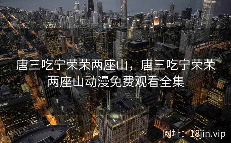 唐三吃宁荣荣两座山，唐三吃宁荣荣两座山动漫免费观看全集