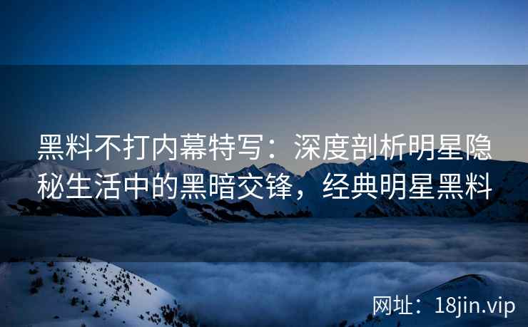 黑料不打内幕特写：深度剖析明星隐秘生活中的黑暗交锋，经典明星黑料