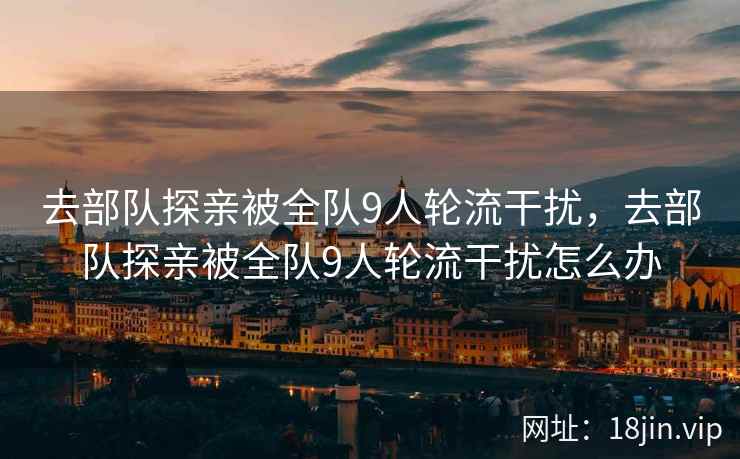去部队探亲被全队9人轮流干扰，去部队探亲被全队9人轮流干扰怎么办