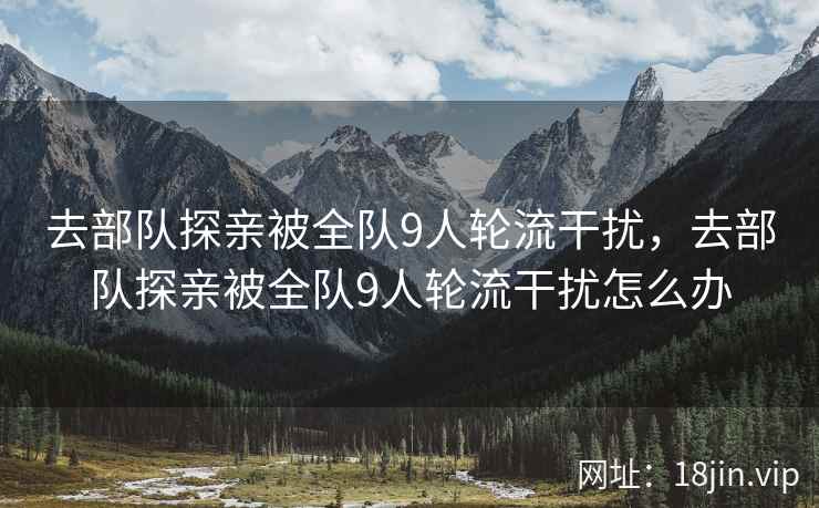 去部队探亲被全队9人轮流干扰，去部队探亲被全队9人轮流干扰怎么办