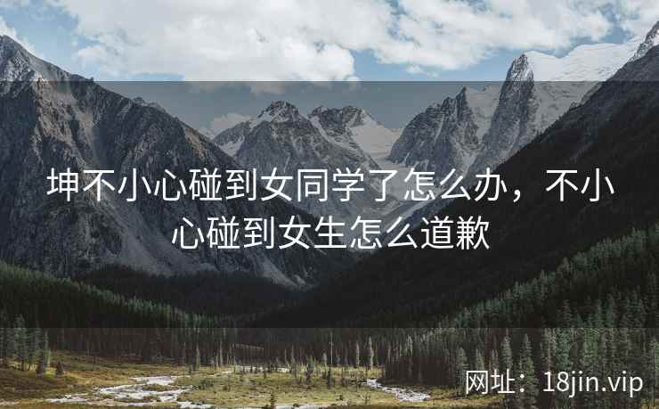 坤不小心碰到女同学了怎么办，不小心碰到女生怎么道歉