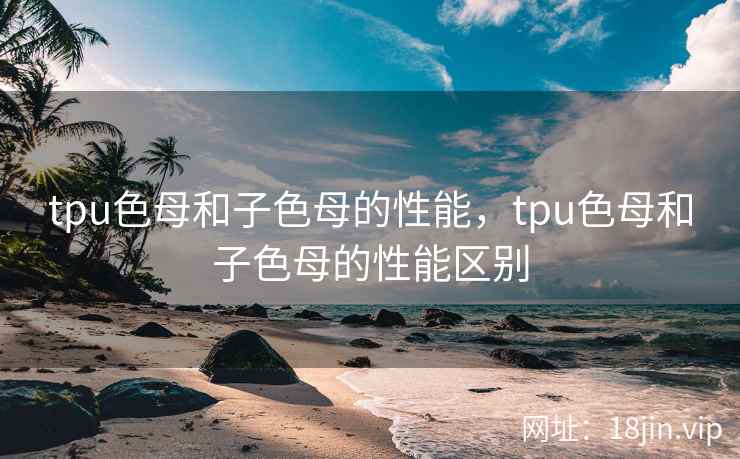 tpu色母和子色母的性能，tpu色母和子色母的性能区别