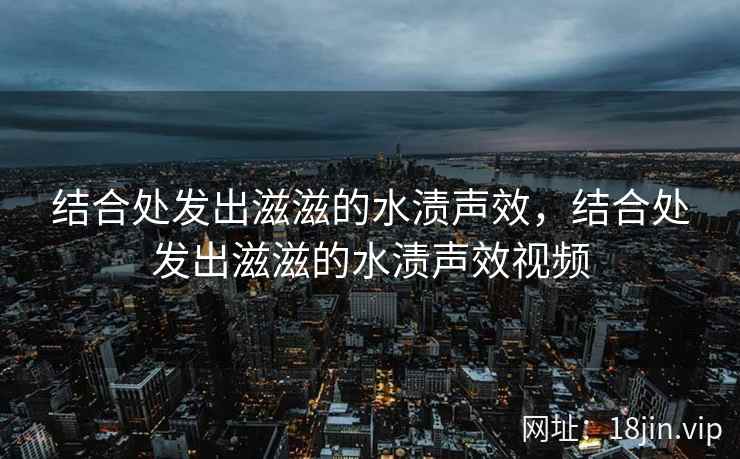 结合处发出滋滋的水渍声效，结合处发出滋滋的水渍声效视频