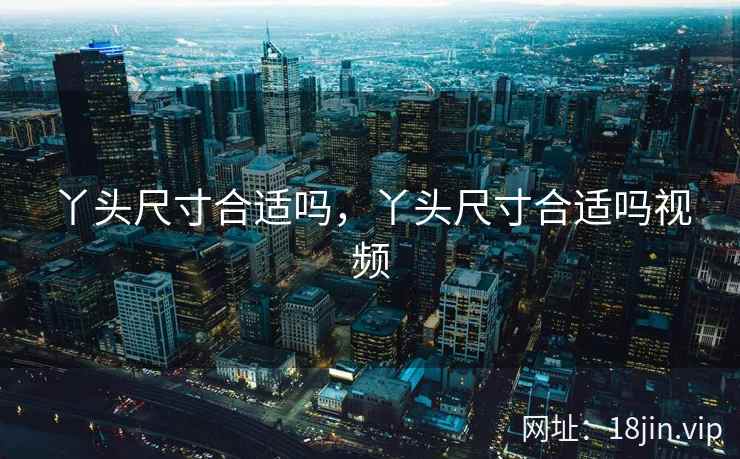 丫头尺寸合适吗，丫头尺寸合适吗视频