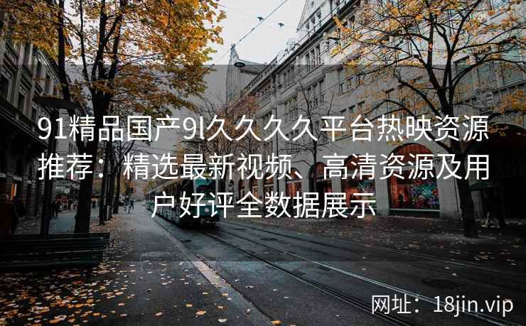 91精品国产9l久久久久平台热映资源推荐：精选最新视频、高清资源及用户好评全数据展示