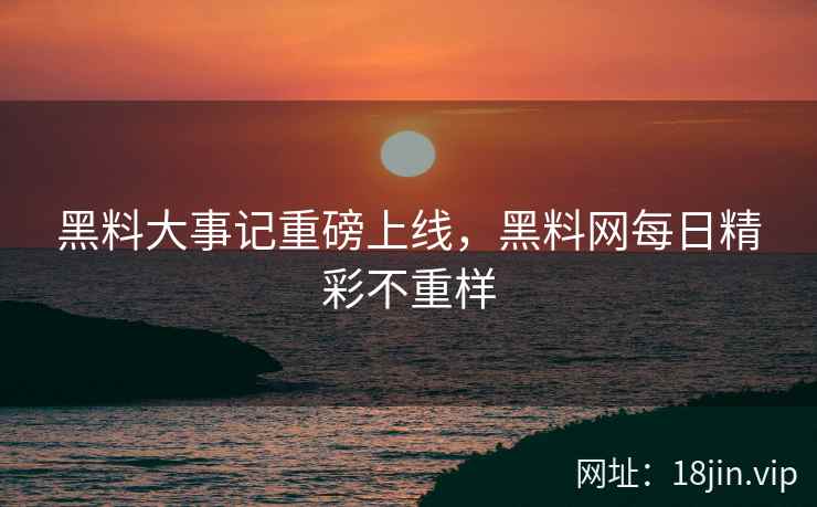 黑料大事记重磅上线，黑料网每日精彩不重样