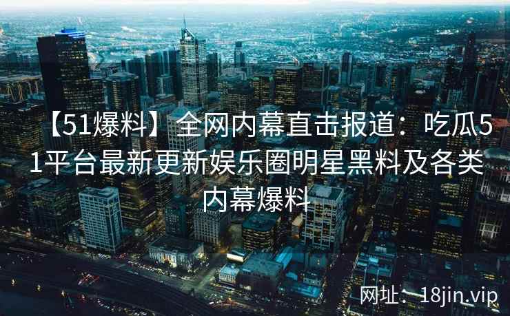 【51爆料】全网内幕直击报道：吃瓜51平台最新更新娱乐圈明星黑料及各类内幕爆料