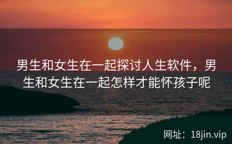 男生和女生在一起探讨人生软件，男生和女生在一起怎样才能怀孩子呢