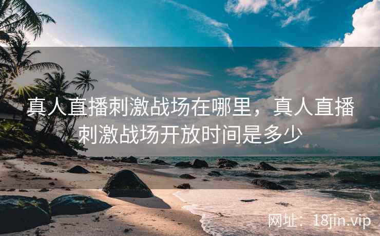 真人直播刺激战场在哪里，真人直播刺激战场开放时间是多少