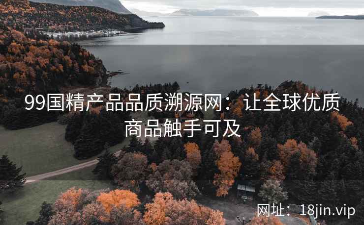 99国精产品品质溯源网：让全球优质商品触手可及