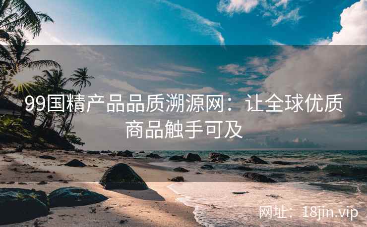 99国精产品品质溯源网：让全球优质商品触手可及