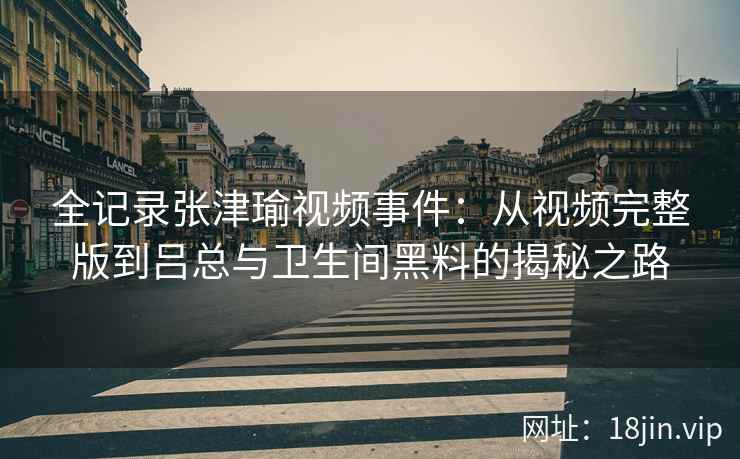 全记录张津瑜视频事件：从视频完整版到吕总与卫生间黑料的揭秘之路