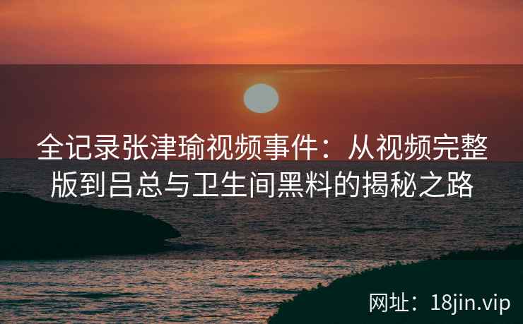全记录张津瑜视频事件：从视频完整版到吕总与卫生间黑料的揭秘之路