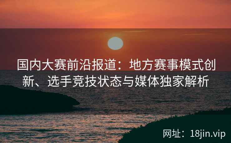 国内大赛前沿报道：地方赛事模式创新、选手竞技状态与媒体独家解析