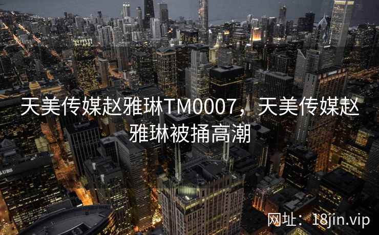 天美传媒赵雅琳TM0007，天美传媒赵雅琳被捅高潮