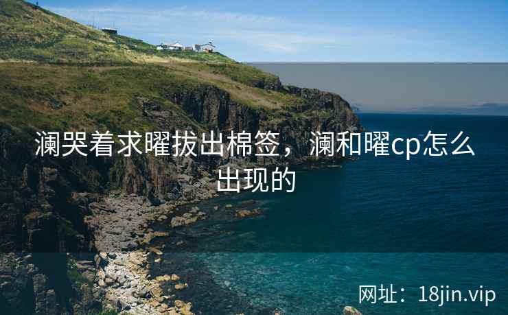 澜哭着求曜拔出棉签，澜和曜cp怎么出现的