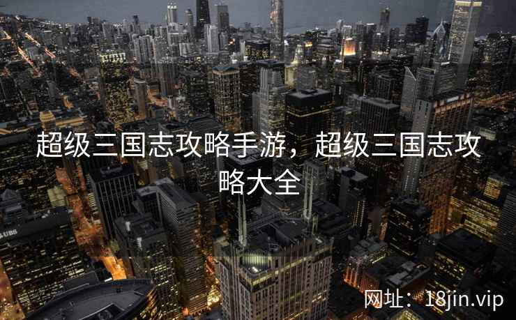 超级三国志攻略手游，超级三国志攻略大全