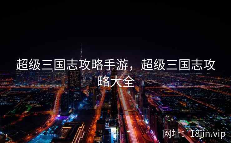 超级三国志攻略手游，超级三国志攻略大全
