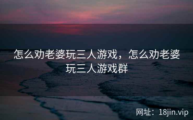 怎么劝老婆玩三人游戏，怎么劝老婆玩三人游戏群