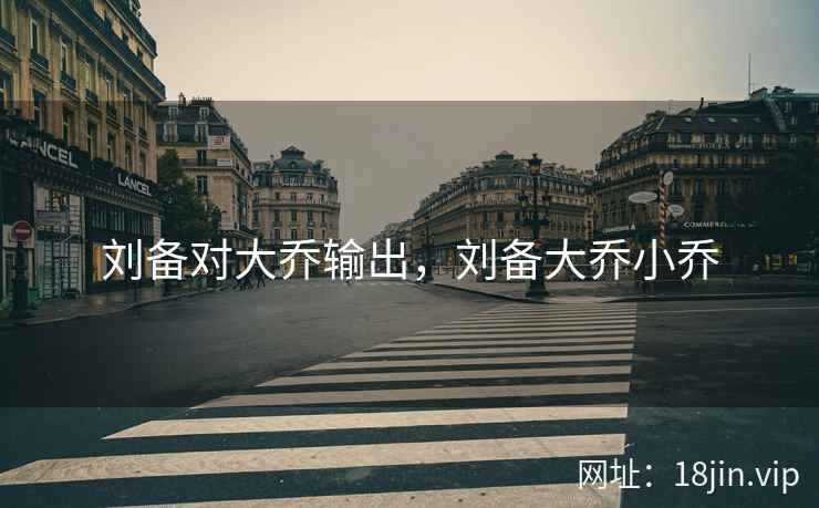 刘备对大乔输出，刘备大乔小乔