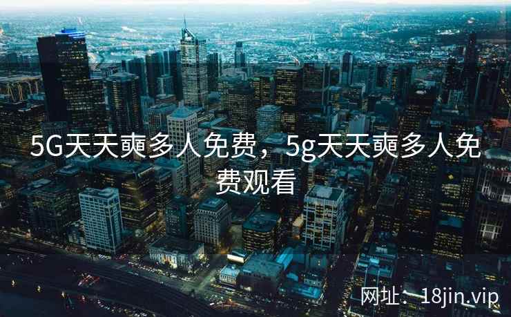 5G天天奭多人免费，5g天天奭多人免费观看