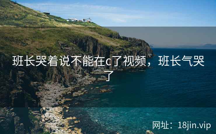 班长哭着说不能在c了视频，班长气哭了