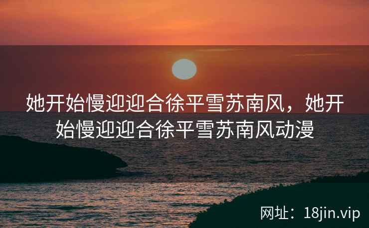 她开始慢迎迎合徐平雪苏南风，她开始慢迎迎合徐平雪苏南风动漫