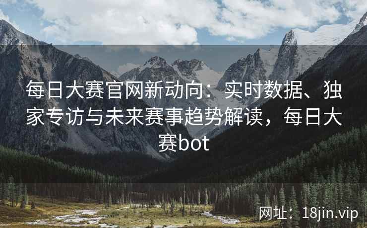 每日大赛官网新动向：实时数据、独家专访与未来赛事趋势解读，每日大赛bot