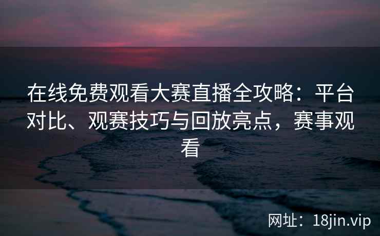 在线免费观看大赛直播全攻略：平台对比、观赛技巧与回放亮点，赛事观看