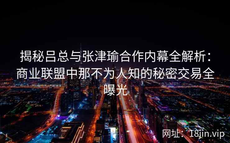 揭秘吕总与张津瑜合作内幕全解析：商业联盟中那不为人知的秘密交易全曝光