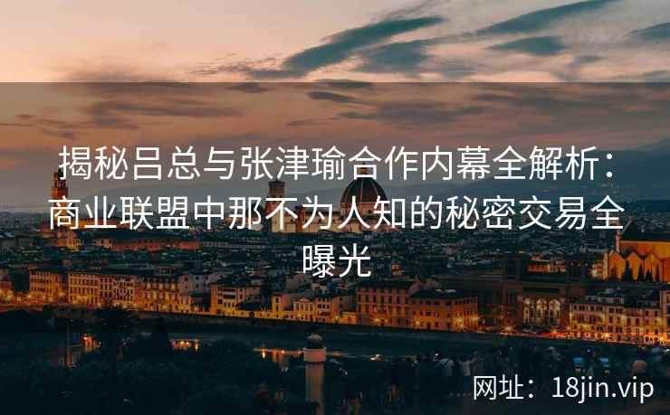 揭秘吕总与张津瑜合作内幕全解析：商业联盟中那不为人知的秘密交易全曝光