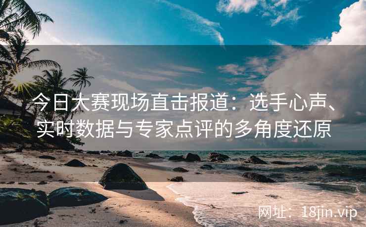 今日大赛现场直击报道：选手心声、实时数据与专家点评的多角度还原
