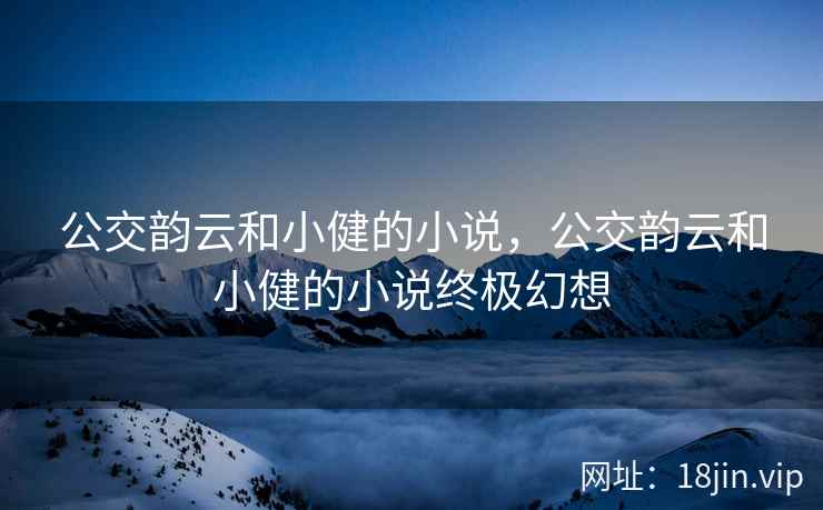 公交韵云和小健的小说，公交韵云和小健的小说终极幻想