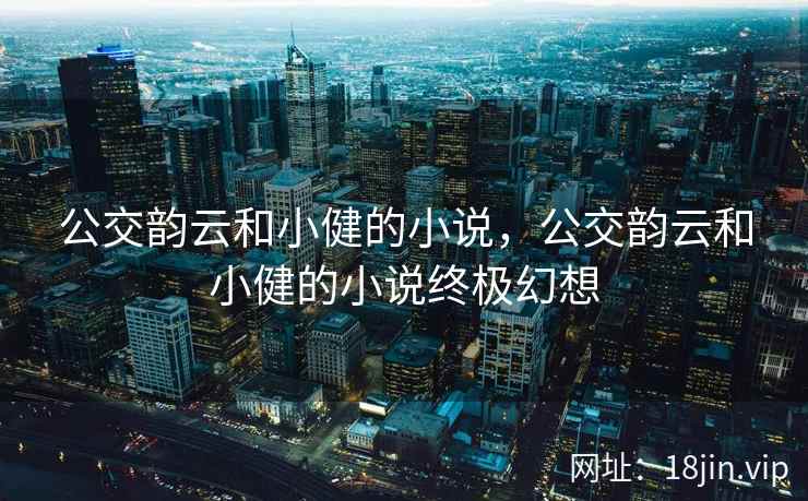 公交韵云和小健的小说，公交韵云和小健的小说终极幻想